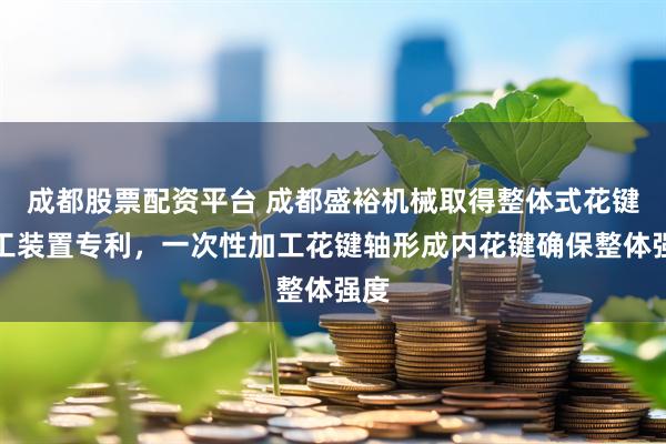 成都股票配资平台 成都盛裕机械取得整体式花键加工装置专利，一次性加工花键轴形成内花键确保整体强度