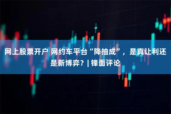 网上股票开户 网约车平台“降抽成”，是真让利还是新博弈？| 锋面评论