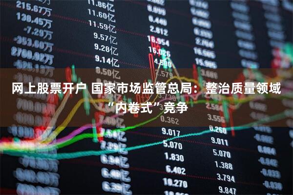 网上股票开户 国家市场监管总局：整治质量领域“内卷式”竞争
