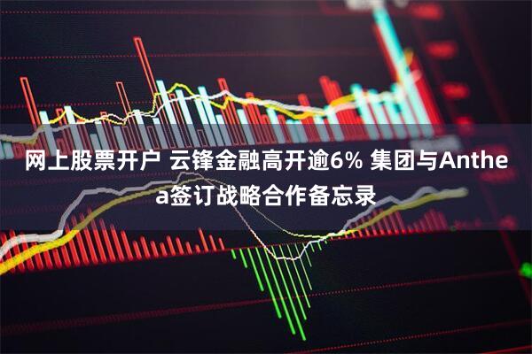 网上股票开户 云锋金融高开逾6% 集团与Anthea签订战略合作备忘录