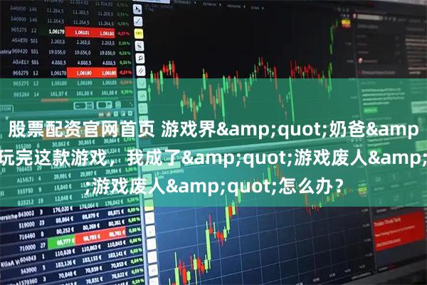 股票配资官网首页 游戏界&quot;奶爸&quot;上线！玩完这款游戏，我成了&quot;游戏废人&quot;怎么办？
