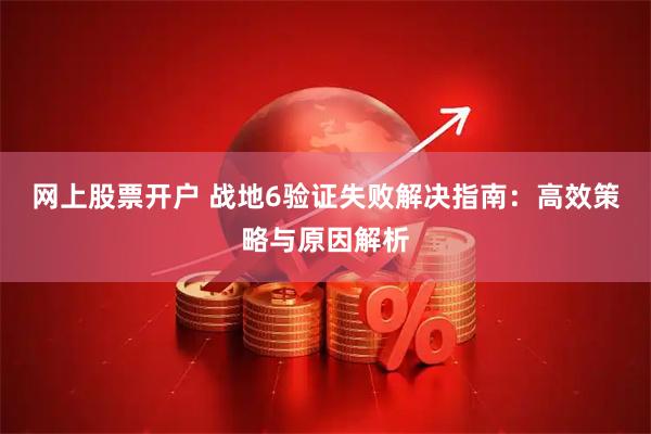 网上股票开户 战地6验证失败解决指南：高效策略与原因解析