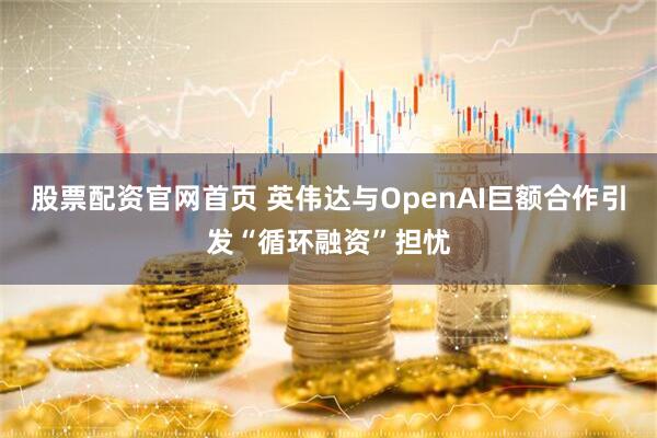 股票配资官网首页 英伟达与OpenAI巨额合作引发“循环融资”担忧